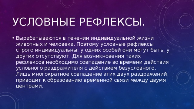 Условные рефлексы. Вырабатываются в течении индивидуальной жизни животных и человека. Поэтому условные рефлексы строго индивидуальны: у одних особей они могут быть, у других отсутствуют. Для возникновения таких рефлексов необходимо совпадение во времени действия условного раздражителя с действием безусловного. Лишь многократное совпадение этих двух раздражений приводит к образованию временной связи между двумя центрами. 