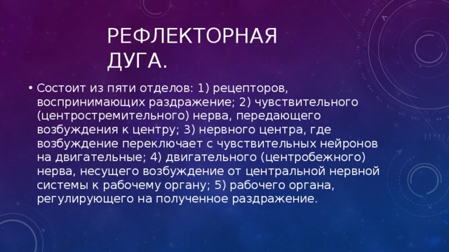 Рефлекторная дуга. Состоит из пяти отделов: 1) рецепторов, воспринимающих раздражение; 2) чувствительного (центростремительного) нерва, передающего возбуждения к центру; 3) нервного центра, где возбуждение переключает с чувствительных нейронов на двигательные; 4) двигательного (центробежного) нерва, несущего возбуждение от центральной нервной системы к рабочему органу; 5) рабочего органа, регулирующего на полученное раздражение. 