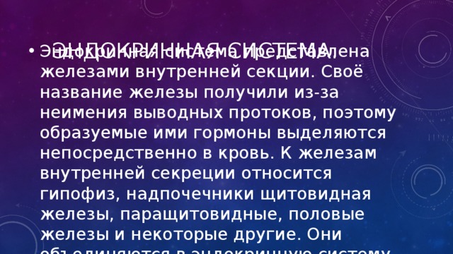Эндокринная система. Эндокринная система представлена железами внутренней секции. Своё название железы получили из-за неимения выводных протоков, поэтому образуемые ими гормоны выделяются непосредственно в кровь. К железам внутренней секреции относится гипофиз, надпочечники щитовидная железы, паращитовидные, половые железы и некоторые другие. Они объединяются в эндокринную систему организма. 
