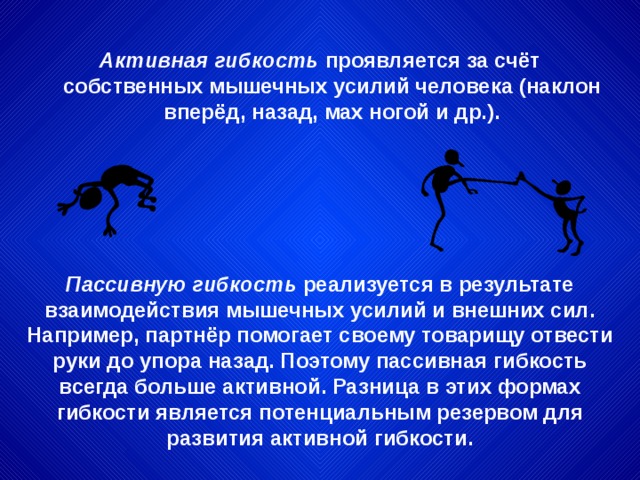 Активная гибкость проявляется за счёт собственных мышечных усилий человека (наклон вперёд, назад, мах ногой и др.). Пассивную гибкость реализуется в результате взаимодействия мышечных усилий и внешних сил. Например, партнёр помогает своему товарищу отвести руки до упора назад. Поэтому пассивная гибкость всегда больше активной. Разница в этих формах гибкости является потенциальным резервом для развития активной гибкости. 