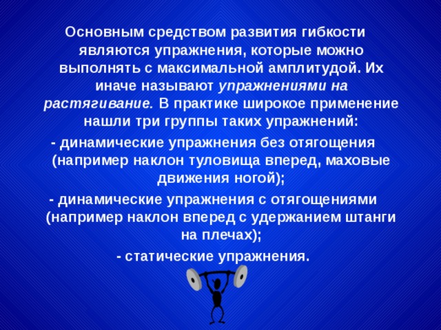 Основным средством развития гибкости являются упражнения, которые можно выполнять с максимальной амплитудой. Их иначе называют упражнениями на растягивание. В практике широкое применение нашли три группы таких упражнений: - динамические упражнения без отягощения (например наклон туловища вперед, маховые движения ногой); - динамические упражнения с отягощениями (например наклон вперед с удержанием штанги на плечах); - статические упражнения. 