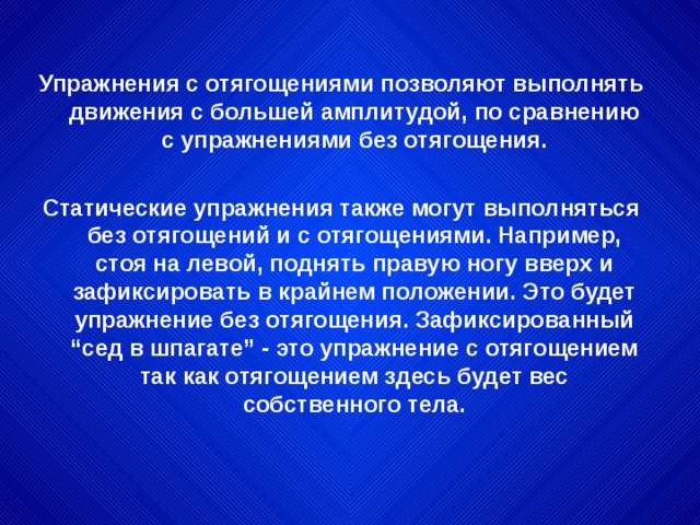 Упражнения с отягощениями позволяют выполнять движения с большей амплитудой, по сравнению с упражнениями без отягощения.  Статические упражнения также могут выполняться без отягощений и с отягощениями. Например, стоя на левой, поднять правую ногу вверх и зафиксировать в крайнем положении. Это будет упражнение без отягощения. Зафиксированный “сед в шпагате” - это упражнение с отягощением так как отягощением здесь будет вес собственного тела.  