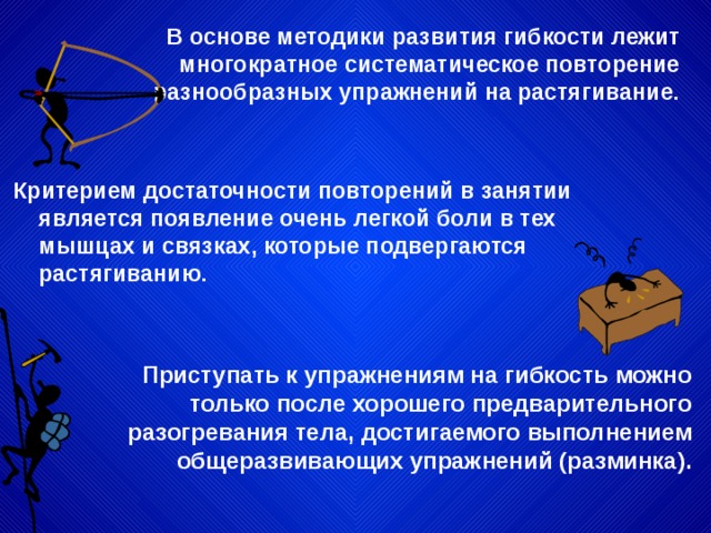 В основе методики развития гибкости лежит многократное систематическое повторение разнообразных упражнений на растягивание. Критерием достаточности повторений в занятии является появление очень легкой боли в тех мышцах и связках, которые подвергаются растягиванию. Приступать к упражнениям на гибкость можно только после хорошего предварительного разогревания тела, достигаемого выполнением общеразвивающих упражнений (разминка). 
