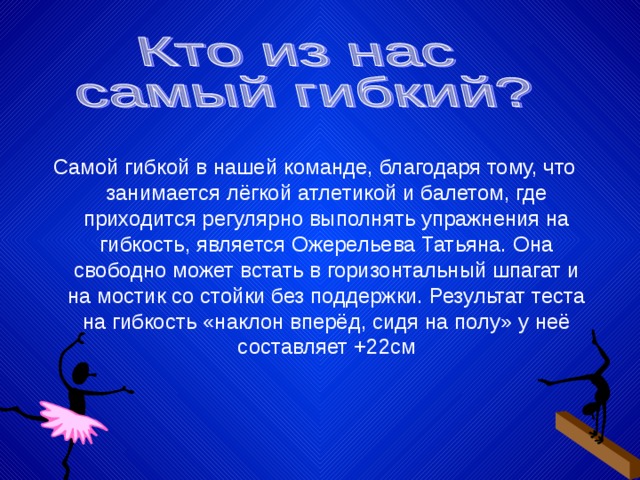 Самой гибкой в нашей команде, благодаря тому, что занимается лёгкой атлетикой и балетом, где приходится регулярно выполнять упражнения на гибкость, является Ожерельева Татьяна. Она свободно может встать в горизонтальный шпагат и на мостик со стойки без поддержки. Результат теста на гибкость «наклон вперёд, сидя на полу» у неё составляет +22см 