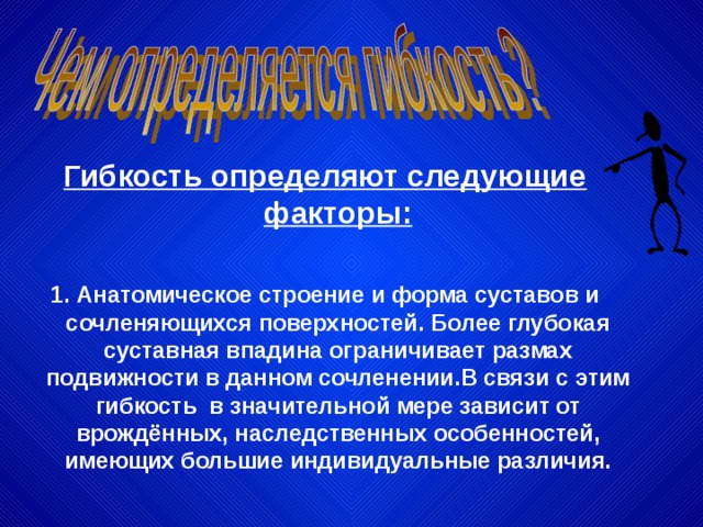 Гибкость определяют следующие факторы:  1. Анатомическое строение и форма суставов и сочленяющихся поверхностей. Более глубокая суставная впадина ограничивает размах подвижности в данном сочленении.В связи с этим гибкость в значительной мере зависит от врождённых, наследственных особенностей, имеющих большие индивидуальные различия. 