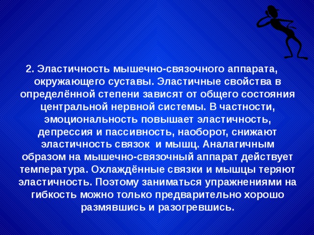 2. Эластичность мышечно-связочного аппарата, окружающего суставы. Эластичные свойства в определённой степени зависят от общего состояния центральной нервной системы. В частности, эмоциональность повышает эластичность, депрессия и пассивность, наоборот, снижают эластичность связок и мышц. Аналагичным образом на мышечно-связочный аппарат действует температура. Охлаждённые связки и мышцы теряют эластичность. Поэтому заниматься упражнениями на гибкость можно только предварительно хорошо размявшись и разогревшись. 
