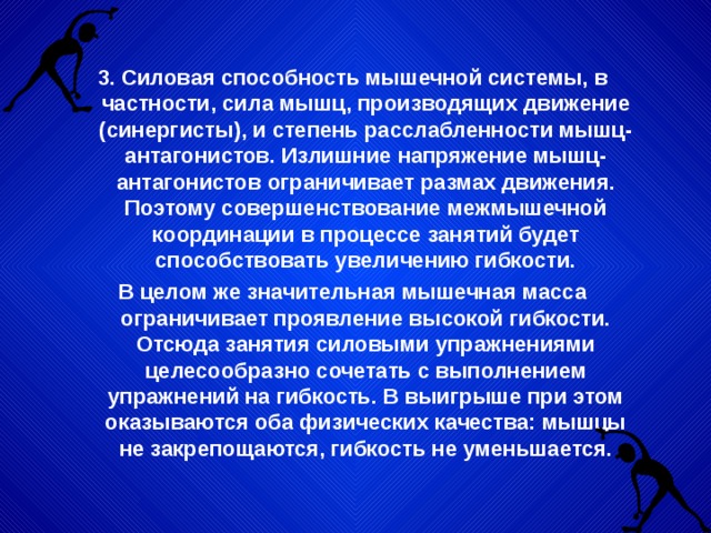 3. Силовая способность мышечной системы, в частности, сила мышц, производящих движение (синергисты), и степень расслабленности мышц-антагонистов. Излишние напряжение мышц-антагонистов ограничивает размах движения. Поэтому совершенствование межмышечной координации в процессе занятий будет способствовать увеличению гибкости. В целом же значительная мышечная масса ограничивает проявление высокой гибкости. Отсюда занятия силовыми упражнениями целесообразно сочетать с выполнением упражнений на гибкость. В выигрыше при этом оказываются оба физических качества: мышцы не закрепощаются, гибкость не уменьшается. 