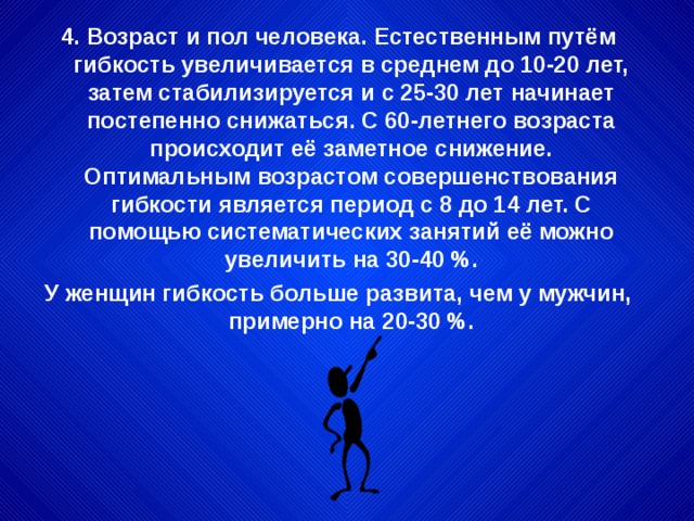 4. Возраст и пол человека. Естественным путём гибкость увеличивается в среднем до 10-20 лет, затем стабилизируется и с 25-30 лет начинает постепенно снижаться. С 60-летнего возраста происходит её заметное снижение. Оптимальным возрастом совершенствования гибкости является период с 8 до 14 лет. С помощью систематических занятий её можно увеличить на 30-40 %. У женщин гибкость больше развита, чем у мужчин, примерно на 20-30 %. 