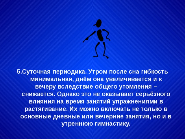 5.Суточная периодика. Утром после сна гибкость минимальная, днём она увеличивается и к вечеру вследствие общего утомления – снижается. Однако это не оказывает серьёзного влияния на время занятий упражнениями в растягивание. Их можно включать не только в основные дневные или вечерние занятия, но и в утреннюю гимнастику. 