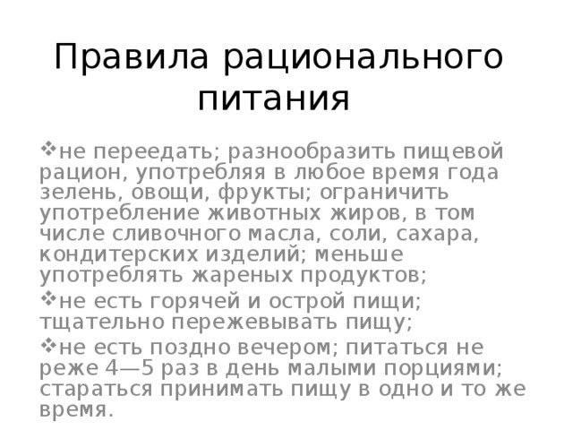 Правила рационального питания не переедать; разнообразить пищевой рацион, употребляя в любое время года зелень, овощи, фрукты; ограничить употребление животных жиров, в том числе сливочного масла, соли, сахара, кондитерских изделий; меньше употреблять жареных продуктов; не есть горячей и острой пищи; тщательно пережевывать пищу; не есть поздно вечером; питаться не реже 4—5 раз в день малыми порциями; стараться принимать пищу в одно и то же время. 