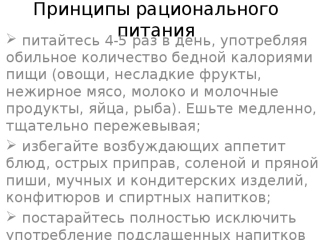   Принципы рационального питания    питайтесь 4-5 раз в день, употребляя обильное количество бедной калориями пищи (овощи, несладкие фрукты, нежирное мясо, молоко и молочные продукты, яйца, рыба). Ешьте медленно, тщательно пережевывая;  избегайте возбуждающих аппетит блюд, острых приправ, соленой и пряной пиши, мучных и кондитерских изделий, конфитюров и спиртных напитков;  постарайтесь полностью исключить употребление подслащенных напитков — пепси-колы, фанты, лимонада и т.п.;  