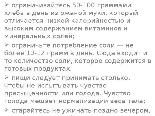  ограничивайтесь 50-100 граммами хлеба в день из ржаной муки, который отличается низкой калорийностью и высоким содержанием витаминов и минеральных солей;  ограничьте потребление соли — не более 10-12 грамм в день. Сюда входит и то количество соли, которое содержится в готовых продуктах.  пищи следует принимать столько, чтобы не испытывать чувство пресыщенности или голода. Чувство голода мешает нормализации веса тела;  старайтесь не ужинать поздно вечером, а перед сном выпейте стакан молока или кефира;  недолгая прогулка после ужина пойдет вам на пользу; 