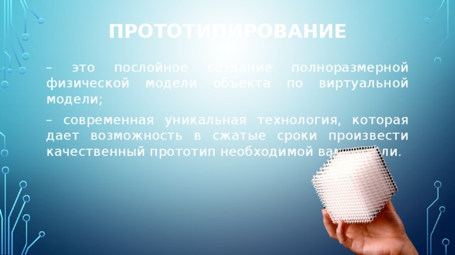 Прототипирование – это послойное создание полноразмерной физической модели объекта по виртуальной модели; – современная уникальная технология, которая дает возможность в сжатые сроки произвести качественный прототип необходимой вам детали. 