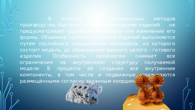  В отличие от традиционных методов производства, быстрое прототипирование изделий не предусматривает удаление материала или изменение его формы. Объемное прототипирование изделий выполняется путем послойного наращивания материала, из которого состоит модель, до образования единого целого - готового изделия. Особенность технологии снимает все ограничения на внутреннюю структуру получаемой модели. В процессе её создания все внутренние компоненты, в том числе и подвижные, оказываются размещёнными согласно заданным координатам. 