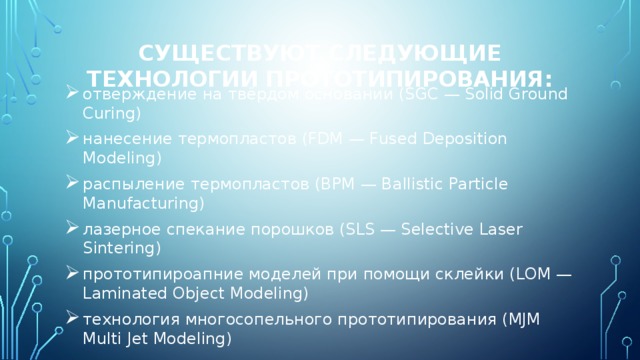 Существуют следующие технологии прототипирования: отверждение на твёрдом основании (SGC — Solid Ground Curing) нанесение термопластов (FDM — Fused Deposition Modeling) распыление термопластов (BPM — Ballistic Particle Manufacturing) лазерное спекание порошков (SLS — Selective Laser Sintering) прототипироапние моделей при помощи склейки (LOM — Laminated Object Modeling) технология многосопельного прототипирования (MJM Multi Jet Modeling) 