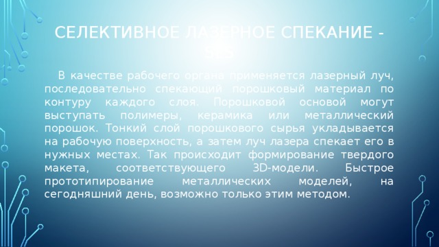 Селективное лазерное спекание - SLS  В качестве рабочего органа применяется лазерный луч, последовательно спекающий порошковый материал по контуру каждого слоя. Порошковой основой могут выступать полимеры, керамика или металлический порошок. Тонкий слой порошкового сырья укладывается на рабочую поверхность, а затем луч лазера спекает его в нужных местах. Так происходит формирование твердого макета, соответствующего 3D-модели. Быстрое прототипирование металлических моделей, на сегодняшний день, возможно только этим методом. 