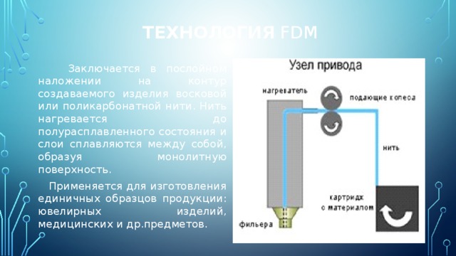 Технология FDM  Заключается в послойном наложении на контур создаваемого изделия восковой или поликарбонатной нити. Нить нагревается до полурасплавленного состояния и слои сплавляются между собой, образуя монолитную поверхность.  Применяется для изготовления единичных образцов продукции: ювелирных изделий, медицинских и др.предметов. 