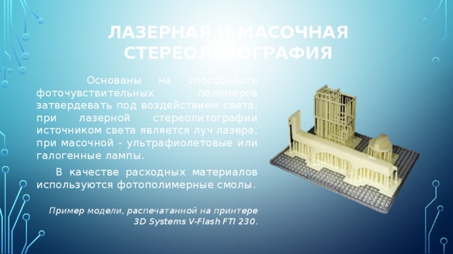 Лазерная и масочная стереолитография  Основаны на способности фоточувствительных полимеров затвердевать под воздействием света: при лазерной стереолитографии источником света является луч лазера, при масочной - ультрафиолетовые или галогенные лампы.  В качестве расходных материалов используются фотополимерные смолы.  Пример модели, распечатанной на принтере 3D Systems V-Flash FTI 230 . 