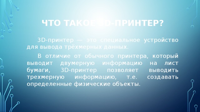 Что такое 3D-принтер?  3D-принтер — это специальное устройство для вывода трёхмерных данных.  В отличие от обычного принтера, который выводит двумерную информацию на лист бумаги, 3D-принтер позволяет выводить трехмерную информацию, т.е. создавать определенные физические объекты. 