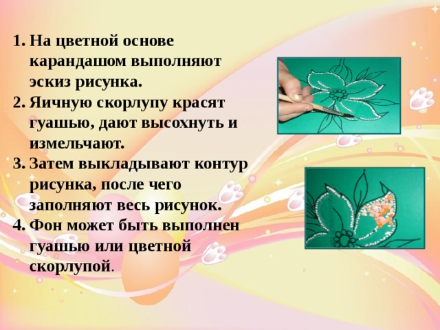 На цветной основе карандашом выполняют эскиз рисунка. Яичную скорлупу красят гуашью, дают высохнуть и измельчают. Затем выкладывают контур рисунка, после чего заполняют весь рисунок. Фон может быть выполнен гуашью или цветной скорлупой . 