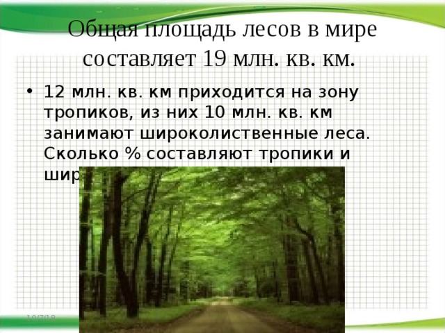 Общая площадь лесов в мире составляет 19 млн. кв. км. 12 млн. кв. км приходится на зону тропиков, из них 10 млн. кв. км занимают широколиственные леса. Сколько % составляют тропики и широколиственные леса 10/7/18 http://aida.ucoz.ru   