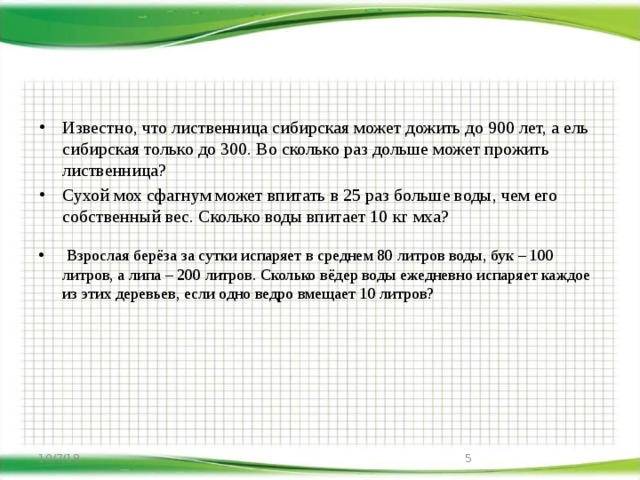 Известно, что лиственница сибирская может дожить до 900 лет, а ель сибирская только до 300. Во сколько раз дольше может прожить лиственница? Сухой мох сфагнум может впитать в 25 раз больше воды, чем его собственный вес. Сколько воды впитает 10 кг мха?  Взрослая берёза за сутки испаряет в среднем 80 литров воды, бук – 100 литров, а липа – 200 литров. Сколько вёдер воды ежедневно испаряет каждое из этих деревьев, если одно ведро вмещает 10 литров? 10/7/18  