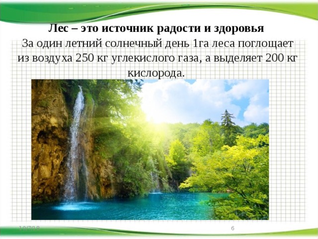 Лес – это источник радости и здоровья  За один летний солнечный день 1га леса поглощает из воздуха 250 кг углекислого газа, а выделяет 200 кг кислорода. 10/7/18   