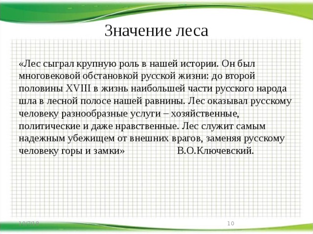 Значение леса «Лес сыграл крупную роль в нашей истории. Он был многовековой обстановкой русской жизни: до второй половины XVIII в жизнь наибольшей части русского народа шла в лесной полосе нашей равнины. Лес оказывал русскому человеку разнообразные услуги – хозяйственные, политические и даже нравственные. Лес служит самым надежным убежищем от внешних врагов, заменяя русскому человеку горы и замки» В.О.Ключевский. 10/7/18  