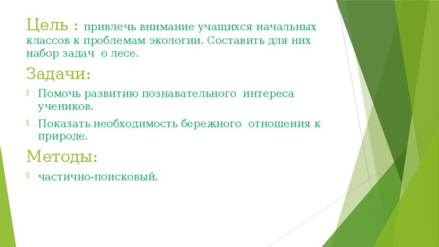 Цель : привлечь внимание учащихся начальных классов к проблемам экологии. Составить для них набор задач о лесе. Задачи: Помочь развитию познавательного интереса учеников. Показать необходимость бережного отношения к природе. Методы: частично-поисковый. 