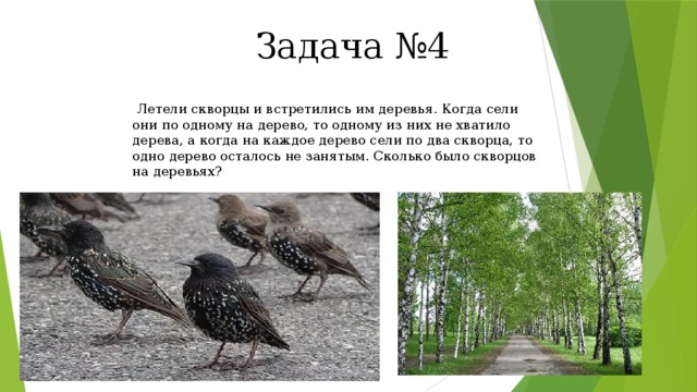 Задача №4  Летели скворцы и встретились им деревья. Когда сели они по одному на дерево, то одному из них не хватило дерева, а когда на каждое дерево сели по два скворца, то одно дерево осталось не занятым. Сколько было скворцов на деревьях?  