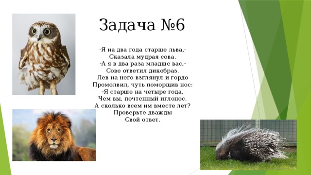 Задача №6 -Я на два года старше льва,- Сказала мудрая сова. -А я в два раза младше вас,- Сове ответил дикобраз. Лев на него взглянул и гордо Промолвил, чуть поморщив нос: -Я старше на четыре года, Чем вы, почтенный иглонос. А сколько всем им вместе лет? Проверьте дважды Свой ответ. 