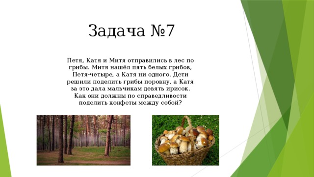 Задача №7 Петя, Катя и Митя отправились в лес по грибы. Митя нашёл пять белых грибов, Петя-четыре, а Катя ни одного. Дети решили поделить грибы поровну, а Катя за это дала мальчикам девять ирисок. Как они должны по справедливости поделить конфеты между собой? 