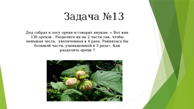 Задача №13 Дед собрал в лесу орехи и говорит внукам: « Вот вам 130 орехов . Разделите их на 2 части так, чтобы меньшая часть, увеличенная в 4 раза. Равнялась бы большей части, уменьшенной в 3 раза». Как разделить орехи ? 