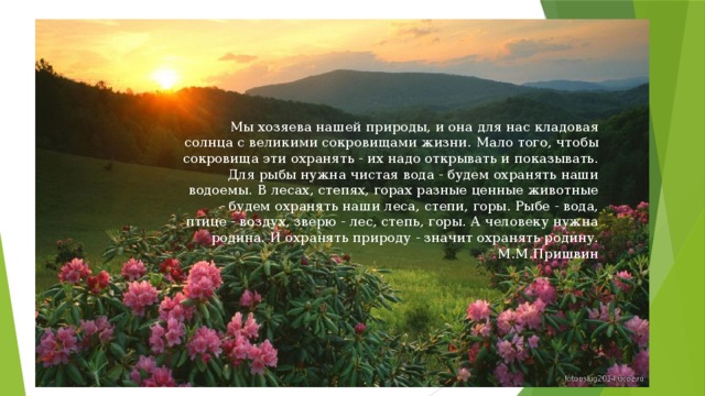 Мы хозяева нашей природы, и она для нас кладовая солнца с великими сокровищами жизни. Мало того, чтобы сокровища эти охранять - их надо открывать и показывать. Для рыбы нужна чистая вода - будем охранять наши водоемы. В лесах, степях, горах разные ценные животные - будем охранять наши леса, степи, горы. Рыбе - вода, птице - воздух, зверю - лес, степь, горы. А человеку нужна родина. И охранять природу - значит охранять родину.  М.М.Пришвин 