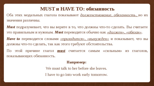 MUST и HAVE TO: обязанность   Оба этих модальных глагола показывают долженствование, обязанность, но их значения различны.   Must подразумевает, что вы верите в то, что должны что-то сделать. Вы считаете это правильным и нужным. Must переводится обычно как «должен», «обязан» .   Have to переводится словами «приходится», «вынужден» и показывает, что вы должны что-то сделать, так как этого требуют обстоятельства.   По этой причине глагол must считается самым «сильным» из глаголов, показывающих обязанность. Например: We must talk to her before she leaves. I have to go into work early tomorrow. 