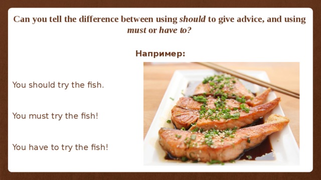Can you tell the difference between using should to give advice, and using must or have to?  Например: You should try the fish. You must try the fish! You have to try the fish! 