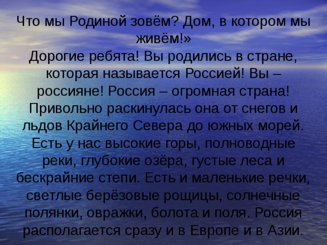 Что мы Родиной зовём? Дом, в котором мы живём!» Дорогие ребята! Вы родились в стране, которая называется Россией! Вы – россияне! Россия – огромная страна! Привольно раскинулась она от снегов и льдов Крайнего Севера до южных морей. Есть у нас высокие горы, полноводные реки, глубокие озёра, густые леса и бескрайние степи. Есть и маленькие речки, светлые берёзовые рощицы, солнечные полянки, овражки, болота и поля. Россия располагается сразу и в Европе и в Азии. 