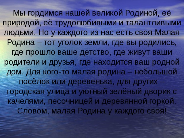Мы гордимся нашей великой Родиной, её природой, её трудолюбивыми и талантливыми людьми. Но у каждого из нас есть своя Малая Родина – тот уголок земли, где вы родились, где прошло ваше детство, где живут ваши родители и друзья, где находится ваш родной дом. Для кого-то малая родина – небольшой посёлок или деревенька, для других – городская улица и уютный зелёный дворик с качелями, песочницей и деревянной горкой. Словом, малая Родина у каждого своя! 