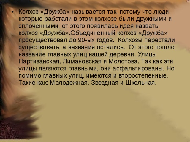 Колхоз «Дружба» называется так, потому что люди, которые работали в этом колхозе были дружными и сплоченными, от этого появилась идея назвать колхоз «Дружба».Объединенный колхоз «Дружба» просуществовал до 90-ых годов. Колхозы перестали существовать, а названия остались. От этого пошло название главных улиц нашей деревни. Улицы Партизанская, Лимановская и Молотова. Так как эти улицы являются главными, они асфальтированы. Но помимо главных улиц, имеются и второстепенные. Такие как: Молодежная, Звездная и Школьная.   