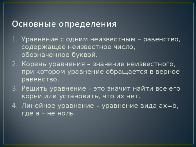 Уравнение с одним неизвестным – равенство, содержащее неизвестное число, обозначенное буквой. Корень уравнения – значение неизвестного, при котором уравнение обращается в верное равенство. Решить уравнение – это значит найти все его корни или установить, что их нет. Линейное уравнение – уравнение вида ax=b , где a – не ноль.  
