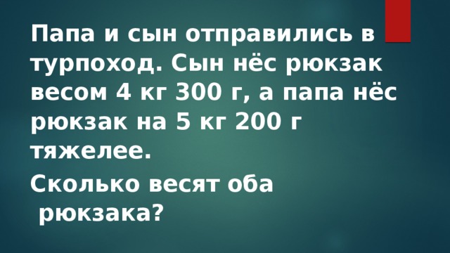 Папа и сын отправились в турпоход. Сын нёс рюкзак весом 4 кг 300 г, а папа нёс рюкзак на 5 кг 200 г тяжелее. Сколько весят оба  рюкзака? 