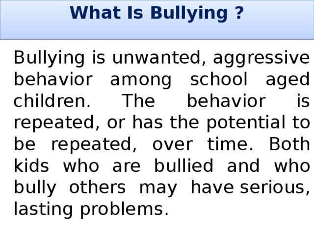 What Is Bullying ?     Bullying is unwanted, aggressive behavior among school aged children. The behavior is repeated, or has the potential to be repeated, over time. Both kids who are bullied and who bully others may have serious, lasting problems. 