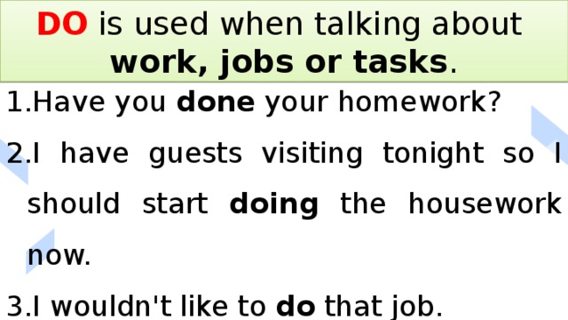 DO is used when talking about work, jobs or tasks . Have you done your homework? I have guests visiting tonight so I should start doing the housework now. I wouldn't like to do that job. 