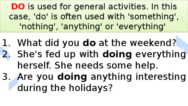 DO is used for general activities. In this case, 'do' is often used with 'something', 'nothing', 'anything' or 'everything' What did you do at the weekend? She's fed up with doing everything herself. She needs some help. Are you doing anything interesting during the holidays? 