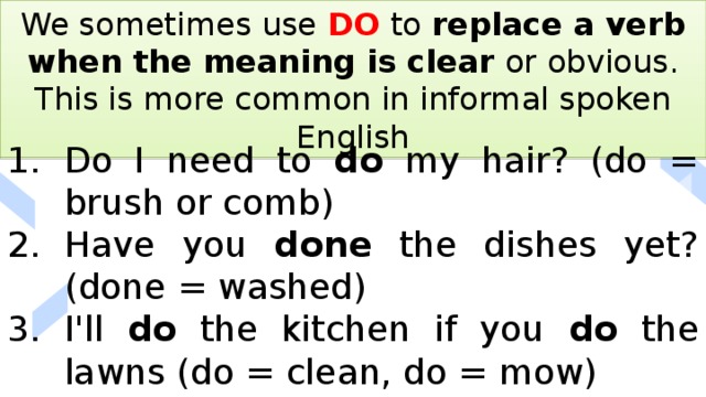 We sometimes use DO to replace a verb when the meaning is clear or obvious. This is more common in informal spoken English Do I need to do my hair? (do = brush or comb) Have you done the dishes yet? (done = washed) I'll do the kitchen if you do the lawns (do = clean, do = mow) 