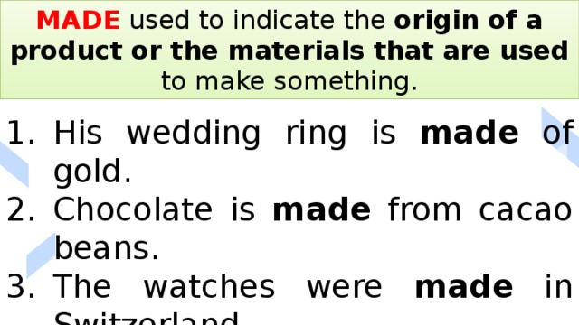 MADE used to indicate the origin of a product or the materials that are used to make something. His wedding ring is made of gold. Chocolate is made from cacao beans. The watches were made in Switzerland. 