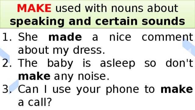 MAKE used with nouns about speaking and certain sounds She made a nice comment about my dress. The baby is asleep so don't make any noise. Can I use your phone to make a call? 