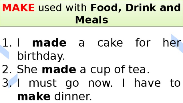 MAKE used with Food, Drink and Meals I made a cake for her birthday. She made a cup of tea. I must go now. I have to make dinner. 