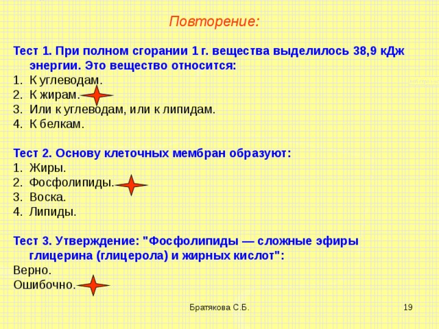 Повторение: Тест 1. При полном сгорании 1 г. вещества выделилось 38,9 кДж энергии. Это вещество относится: К углеводам. К жирам. Или к углеводам, или к липидам. К белкам. Тест 2. Основу клеточных мембран образуют: Жиры. Фосфолипиды. Воска. Липиды. Тест 3. Утверждение: 