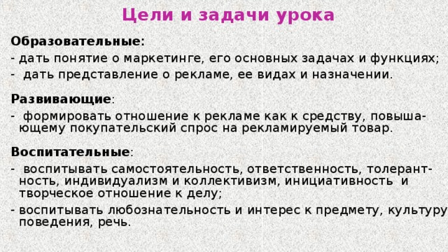 Цели и задачи урока Образовательные : - дать понятие о маркетинге, его основных задачах и функциях; -  дать представление о рекламе, ее видах и назначении. Развивающие : - формировать отношение к рекламе как к средству, повыша-ющему покупательский спрос на рекламируемый товар. Воспитательные : - воспитывать самостоятельность, ответственность, толерант-ность, индивидуализм и коллективизм, инициативность  и творческое отношение к делу; - воспитывать любознательность и интерес к предмету, культуру поведения, речь. 